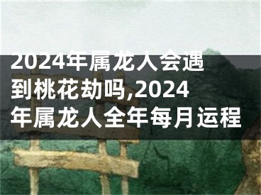 2024年属龙人会遇到桃花劫吗,2024年属龙人全年每月运程