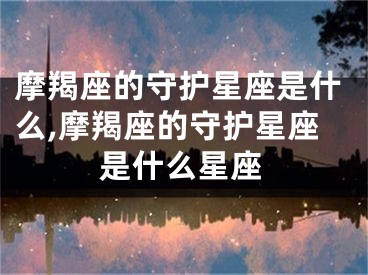 摩羯座的守护星座是什么,摩羯座的守护星座是什么星座