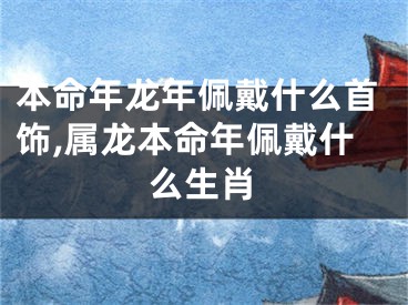 本命年龙年佩戴什么首饰,属龙本命年佩戴什么生肖