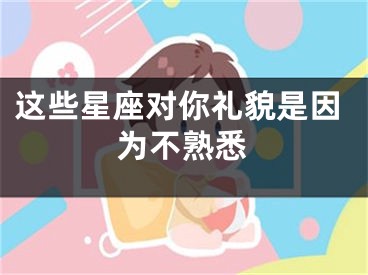 这些星座对你礼貌是因为不熟悉