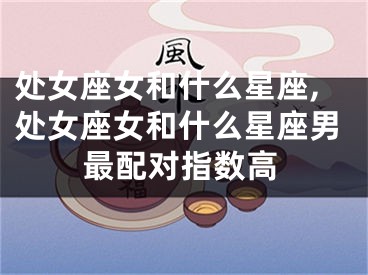 处女座女和什么星座,处女座女和什么星座男最配对指数高