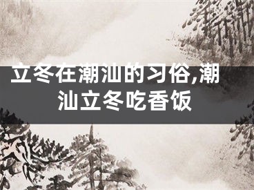 立冬在潮汕的习俗,潮汕立冬吃香饭