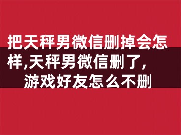 把天秤男微信删掉会怎样,天秤男微信删了,游戏好友怎么不删