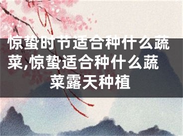 惊蛰时节适合种什么蔬菜,惊蛰适合种什么蔬菜露天种植