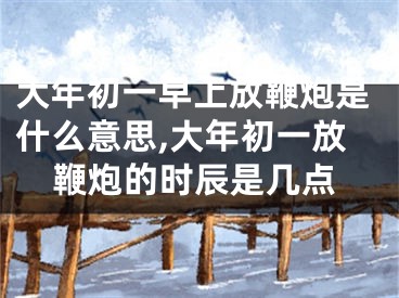 大年初一早上放鞭炮是什么意思,大年初一放鞭炮的时辰是几点