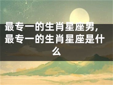 最专一的生肖星座男,最专一的生肖星座是什么