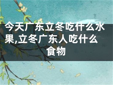 今天广东立冬吃什么水果,立冬广东人吃什么食物