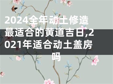 2024全年动土修造最适合的黄道吉日,2021年适合动土盖房吗