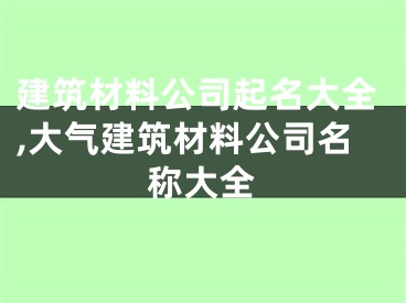 建筑材料公司起名大全,大气建筑材料公司名称大全