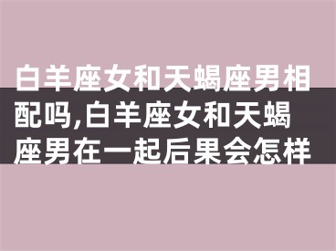 白羊座女和天蝎座男相配吗,白羊座女和天蝎座男在一起后果会怎样