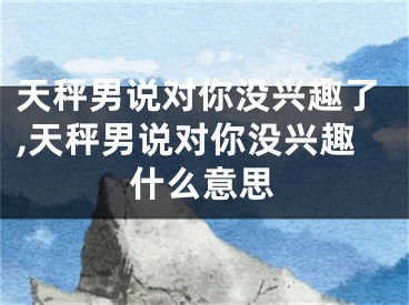 天秤男说对你没兴趣了,天秤男说对你没兴趣什么意思