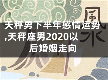 天秤男下半年感情运势,天秤座男2020以后婚姻走向