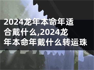 2024龙年本命年适合戴什么,2024龙年本命年戴什么转运珠