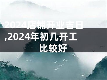 2024店铺开业吉日,2024年初几开工比较好