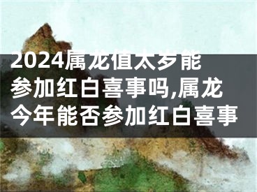 2024属龙值太岁能参加红白喜事吗,属龙今年能否参加红白喜事