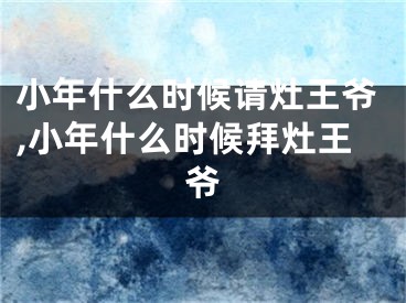 小年什么时候请灶王爷,小年什么时候拜灶王爷