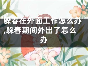 躲春在外面工作怎么办,躲春期间外出了怎么办