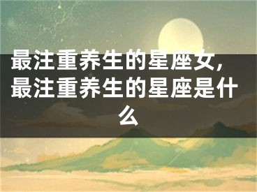 最注重养生的星座女,最注重养生的星座是什么