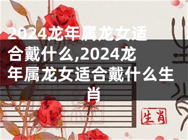 2024龙年属龙女适合戴什么,2024龙年属龙女适合戴什么生肖