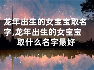 龙年出生的女宝宝取名字,龙年出生的女宝宝取什么名字最好