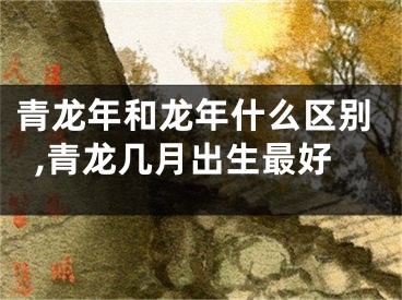 青龙年和龙年什么区别,青龙几月出生最好