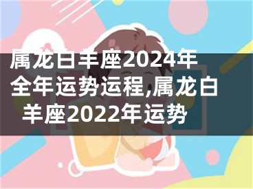 属龙白羊座2024年全年运势运程,属龙白羊座2022年运势