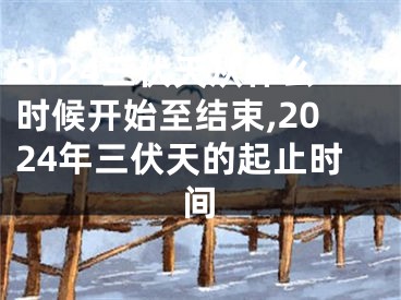 2024三伏天从什么时候开始至结束,2024年三伏天的起止时间