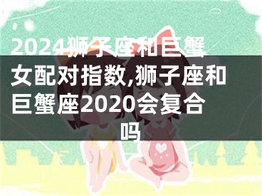 2024狮子座和巨蟹女配对指数,狮子座和巨蟹座2020会复合吗