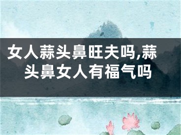 女人蒜头鼻旺夫吗,蒜头鼻女人有福气吗