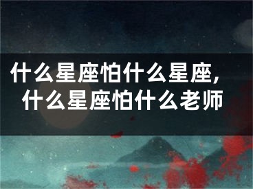 什么星座怕什么星座,什么星座怕什么老师