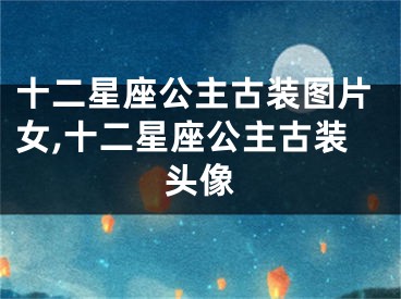 十二星座公主古装图片女,十二星座公主古装头像