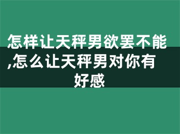 怎样让天秤男欲罢不能,怎么让天秤男对你有好感