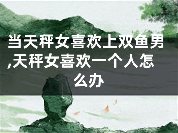 当天秤女喜欢上双鱼男,天秤女喜欢一个人怎么办