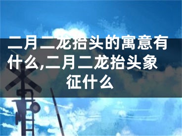 二月二龙抬头的寓意有什么,二月二龙抬头象征什么