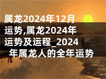 属龙2024年12月运势,属龙2024年运势及运程_2024年属龙人的全年运势