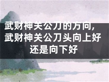 武财神关公刀的方向,武财神关公刀头向上好还是向下好