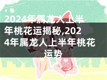 2024年属龙人上半年桃花运揭秘,2024年属龙人上半年桃花运势