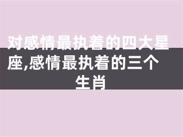 对感情最执着的四大星座,感情最执着的三个生肖