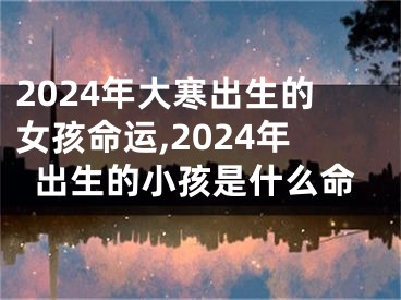 2024年大寒出生的女孩命运,2024年出生的小孩是什么命