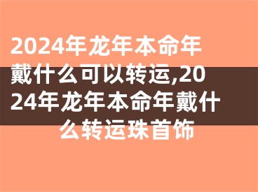 2024年龙年本命年戴什么可以转运,2024年龙年本命年戴什么转运珠首饰