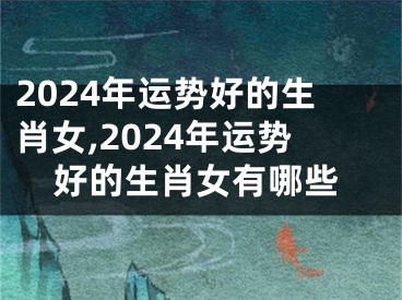 2024年运势好的生肖女,2024年运势好的生肖女有哪些