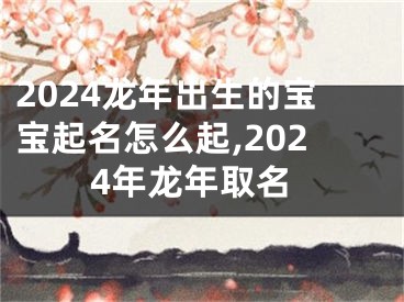 2024龙年出生的宝宝起名怎么起,2024年龙年取名