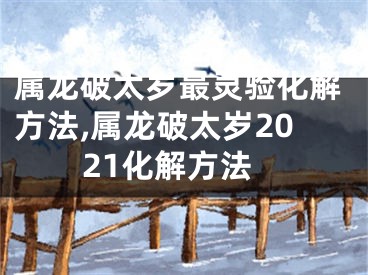 属龙破太岁最灵验化解方法,属龙破太岁2021化解方法