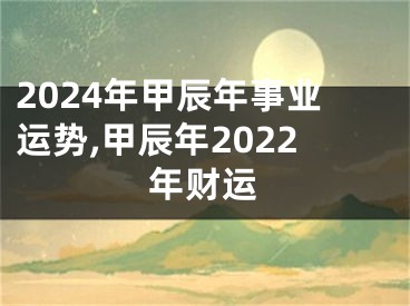 2024年甲辰年事业运势,甲辰年2022年财运