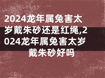 2024龙年属兔害太岁戴朱砂还是红绳,2024龙年属兔害太岁戴朱砂好吗