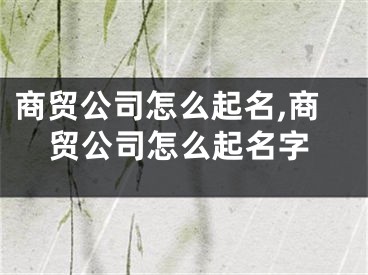 商贸公司怎么起名,商贸公司怎么起名字