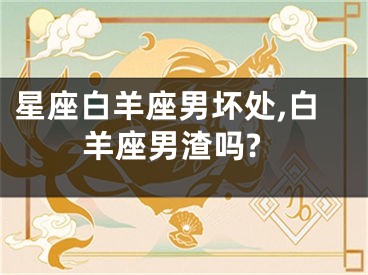 星座白羊座男坏处,白羊座男渣吗?