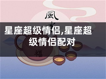 星座超级情侣,星座超级情侣配对