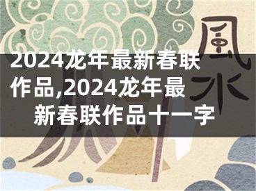 2024龙年最新春联作品,2024龙年最新春联作品十一字