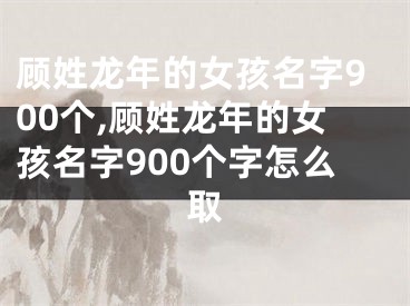 顾姓龙年的女孩名字900个,顾姓龙年的女孩名字900个字怎么取